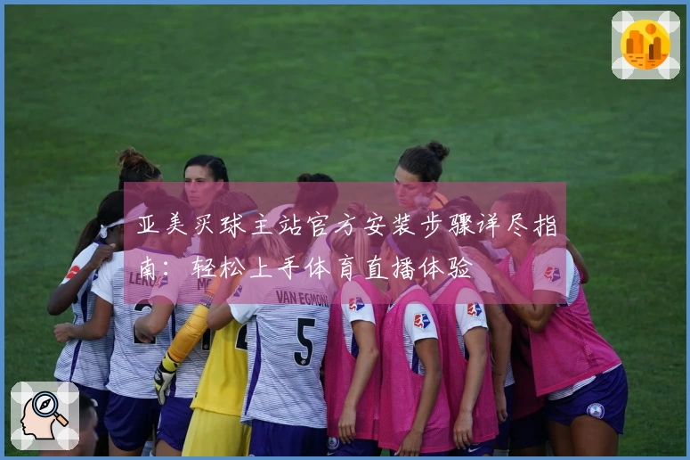 亚美买球主站官方安装步骤详尽指南：轻松上手体育直播体验